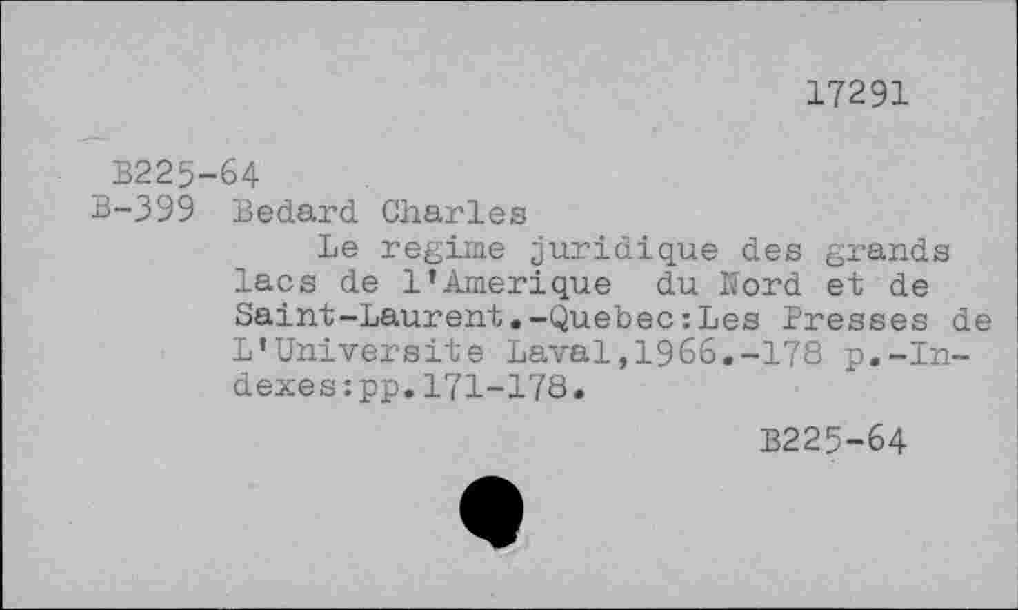 ﻿17291
B225-64
B-399 Bedard Charles
Le regime juridique des grands lacs de 1’Amérique du Hord et de Saint-Laurent.-Quebec : Les Presses de L’Universite Laval,1966.-178 p.-Indexes :pp.171-178.
B225-64